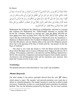 © Islamic Online University                                                                      Usool al-Hadeeth 101




his Sunan:

 ‫ﺪ ﻦ‬
  ‫ ﺑ‬ ‫ﻌِﻴ‬‫ﺎ ﺳ‬‫ﺍﺣِﺪِ ﺛﹶﻨ‬‫ﺪِ ﺍﻟﹾﻮ‬‫ﺒ‬‫ﻦِ ﻋ‬‫ﺪٍ ﺑ‬ ‫ﺤ‬  ‫ ﺑ‬ ‫ﺴ‬‫ﺎ ﺍﻟﹾﺤ‬‫ َﺛﹶﻨ‬ ِ‫ﺎﺭِﺑ‬‫ﺤ‬ ‫ﺎ ﺍﻟﹾ‬ِ‫ﻛﹶﺮ‬‫ﻦِ ﺯ‬‫ ﺍﻟﹾﻘﹶﺎﺳِﻢِ ﺑ‬ ‫ ﺑ‬  ‫ﺤ‬ ‫ﺎ‬‫ﺛﹶﻨ‬ ‫ﺣ‬
                                             ‫ﻦ ﻦﻣ ﻤ‬                      ‫ﻳ ﻤ ﻲ‬                                   ‫ﺪ ﻣ ﻤﺪ ﻦ‬
 ‫ﺎﺳِﺮ‬‫ﻦِ ﻳ‬‫ﺎﺭٍ ﺑ‬ ‫ﻋ‬‫ﻦِ ﺃﹶﺑِﻲ ﻃﹶﺎﻟِﺐٍ ﻭ‬‫ ﺑ‬ ِ‫ﻠ‬‫ ﻋ‬‫ﻦ‬‫ﻞِ ﻋ‬‫ ﺃﹶﺑِﻲ ﺍﻟ ﱡﻔﹶﻴ‬‫ﻦ‬‫ﺎﺑِﺮٍ ﻋ‬‫ ﺟ‬‫ﻦ‬‫ﺮٍ ﻋ‬‫ ﺷِﻤ‬ ‫ ﺑ‬ ‫ﺮ‬‫ﻤ‬‫ﺛﹶﻨِﻲ ﻋ‬ ‫ﺎﻥﹶ ﺣ‬‫ﺜﹾﻤ‬
                 ‫ﻤ‬                            ‫ﻲ‬              ‫ﻄ‬                                         ‫ﻭ ﻦ‬               ‫ﺪ‬            ‫ﻋ‬
 ‫ﺣِﻴﻢِ ﻓِﻲ‬ ‫ﻦِ ﺍﻟ‬‫ﻤ‬‫ﺣ‬ ‫ﻢِ ﺍﷲِ ﺍﻟ‬‫ﺎﺕِ ﺑِﺒِﺴ‬‫ﻮﺑ‬‫ﻜﹾ‬‫ ﻓِﻲ ﺍﻟﹾﻤ‬ ‫ﻬ‬‫ﺠ‬‫ ﻳ‬‫ﱠﻢ‬‫ﺳ‬‫ﻪِ ﻭ‬‫ﻠﹶﻴ‬‫ ﻋ‬ ‫ﱠﻰ ﺍﻟﱠ‬‫ﻮ ﹸ ﺍﷲِ ﺻ‬ ‫ﺎ ﺭ‬‫ﻤِﻌ‬‫ﺎ ﺳ‬‫ﻤ‬ ‫ﺃﹶ‬
             ‫ﺮ‬          ‫ﺮ‬                         ‫ﺘ‬           ‫ﺮ‬              ‫ﻠ‬             ‫ﻠ ﻠﻪ‬               ‫ﺳﻝ‬                    ‫ﻧﻬ‬
ِ‫ﻼﹶﺓ‬‫ﻞِ ﺻ‬‫ ﻗﹶﺒ‬‫ﺔِ ﻣِﻦ‬‫ﻮﺑ‬‫ﻜﹾ‬‫ﺍﺕِ ﺍﻟﹾﻤ‬‫ﻠﹶﻮ‬ ‫ﺮِ ﺍﻟ‬ ‫ ﻓِﻲ‬ ‫ﻜﹶ‬‫ﺮِ ﻭ‬‫ﺍﻟﹾﻮِﺗ‬‫ﺮِ ﻭ‬‫ﻼﹶﺓِ ﺍﻟﹾﻔﹶﺠ‬‫ ﻓِﻲ ﺻ‬ ‫ﻘﹾﻨ‬‫ﻳ‬‫ﺁﻥِ ﻭ‬‫ﺔِ ﺍﻟﹾ ﹸﺮ‬‫ﻓﹶﺎﺗِﺤ‬
                           ‫ﺘ‬                 ‫ﻳ ﺒﺮ ﺩﺑ ﺼ‬                                                    ‫ﺖ‬                ‫ﻘ‬
                                                            ِ‫ﺮِﻳﻚ‬‫ﺸ‬‫ﺎﻡِ ﺍﻟ‬‫ ﺃﹶ‬‫ﺼﺮِ ﺁﺧﺮ‬‫ﻼﹶﺓِ ﺍﻟﹾﻌ‬‫ﻓﹶﺔﹶ ﺇِﻟﹶﻰ ﺻ‬‫ﺮ‬‫ﺍﺓﹶ ﻋ‬‫ﺮِ ﻏﹶﺪ‬‫ﺍﻟﹾﻔﹶﺠ‬
                                                                       ‫ ِ ﻳ ﺘ‬
Muhammad ibn al-Qaasim ibn Zakariyyaa al-Muhaaribee informed us [saying]
that al-Hasan ibn Muhammad ibn ‘Abdil-Waahid informed us [saying] that
Sa‘eed ibn ‘Uthmaan informed us [saying] that ‘Amr ibn Shimr informed me
from Jaabir from Aboo at-Tufayl from ‘Alee ibn Abee Taalib and ‘Ammaar ibn
Yaasir that they both heard the Messenger of Allaah (r) recite the bismillaah ir-
Rahmaan ir-Raheem aloud in the Faatihah of obligatory prayers, make qunoot in
Fajr and Witr prayers, and say Allaahu akbar at the end of the obligatory prayers
from Fajr in the morning of the Day of Arafat until the ‘Asr prayers on the last
Days of Tashreek.80
    This chain is very weak due mainly to ‘Amr ibn Shimr al-Ja‘fee al-Koofee
about whom Ibn Hajar said in Lisaan al-Meezaan from Yahyaa ibn Ma‘een: He is
nothing. Al-Joorjaanee called him a deviated liar and Ibn Hibbaan labeled him a
Shi’ite who cursed the Companions and narrated forgeries from reliable narrators.
An-Nasaa’ee and ad-Daaraqutnee both said his narrations were matrook. Also
Jaabir ibn Yazeed al-Ja‘fee is also weak.


Terminology:
The hadeeth matrook is often described as “very weak” (da‘eef jiddan).


Munkar (Rejected)
The label munkar is the passive participle derived from the verb                                                  ‫ﻜﹶﺮ‬‫ﺃﹶﻧ‬   Ankara
which means to reject. The mawdoo‘ and matrook narrations were weak due to
defects in ‘adaalah (integrity). The munkar narration is weak due to defect in dabt
(accuracy). Technically, it refers to a weak hadeeth which contradicts an authentic
hadeeth. This was the definition preferred by Ibn Hajar. The two most common
80
     Irwaa al-Ghaleel, no. 654.




                               http://www.islamiconlineuniversity.com                                                             42
 