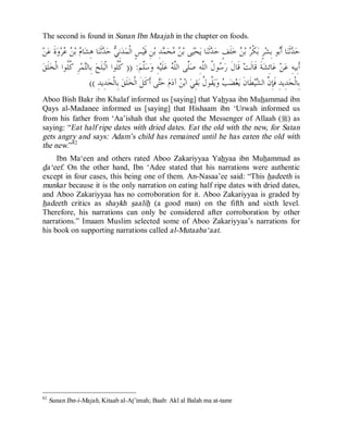 © Islamic Online University                                                                   Usool al-Hadeeth 101




The second is found in Sunan Ibn Maajah in the chapter on foods.

‫ﻦ‬‫ﺓﹶ ﻋ‬‫ﻭ‬‫ﺮ‬  ‫ ﺑ‬ ‫ﺎ‬‫ﺎ ﻫِﺸ‬‫ﺛﹶﻨ‬ ‫ ﺣ‬ ِ‫ﻧ‬‫ﺪ‬‫ﺲٍ ﺍﻟﹾﻤ‬‫ﻦِ ﻗﹶﻴ‬‫ﺪِ ﺑ‬ ‫ﺤ‬  ‫ﻰ ﺑ‬‫ﻴ‬‫ﺤ‬‫ﺎ ﻳ‬‫ﺛﹶﻨ‬ ‫ﻠﹶﻒٍ ﺣ‬‫ ﺧ‬ ‫ ﺑ‬ ‫ﻜﹾ‬‫ﺮٍ ﺑ‬‫ﻮ ﺑِﺸ‬‫ﺎ ﺃﹶ‬‫ﺛﹶﻨ‬ ‫ﺣ‬
            ‫ﻡ ﻦﻋ‬               ‫ﻲ ﺪ‬                            ‫ﻦﻣ ﻤ‬                    ‫ﺪ‬           ‫ﺮ ﻦ‬                 ‫ﺪ ﺑ‬
 ‫ﻠﹶﻖ‬‫ﺮِ ﹸﹸﻮﺍ ﺍﻟﹾﺨ‬‫ﻤ‬‫ ﺑِﺎﻟ‬‫ﻠﹶﺢ‬‫: )) ﹸﹸﻮﺍ ﺍﻟﹾﺒ‬‫ﱠﻢ‬‫ﺳ‬‫ﻪِ ﻭ‬‫ﻠﹶﻴ‬‫ ﻋ‬ ‫ﱠﻰ ﺍﻟﱠ‬‫ﻮ ﹸ ﺍﻟﱠﻪِ ﺻ‬ ‫ ﻗﹶﺎﻝﹶ ﺭ‬‫ﺔﹶ ﻗﹶﺎﻟﹶﺖ‬‫ﺎﺋِﺸ‬‫ ﻋ‬‫ﻦ‬‫ﺃﹶﺑِﻴﻪِ ﻋ‬
             ‫ﺘ ﻛﻠ‬                     ‫ﻛﻠ‬           ‫ﻠ‬              ‫ﺳ ﻝ ﻠ ﻠ ﻠﻪ‬
                       (( ِ‫ﺪِﻳﺪ‬‫ ﺑِﺎﻟﹾﺠ‬‫ﻠﹶﻖ‬‫ﻰ ﺃﹶﻛﹶﻞﹶ ﺍﻟﹾﺨ‬‫ ﺣ‬‫ﻡ‬‫ ﺁﺩ‬ ‫ ﺍﺑ‬‫ﻘِﻲ‬‫ ﹸﻮ ﹸ ﺑ‬‫ﻳ‬‫ ﻭ‬ ‫ﻀ‬‫ﻐ‬‫ﻄﹶﺎﻥﹶ ﻳ‬‫ﻴ‬ ‫ﺪِﻳﺪِ ﻓﹶﺈِ ﱠ ﺍﻟ‬‫ﺑِﺎﻟﹾﺠ‬
                                                            ‫ﺘ‬        ‫ﻦ‬          ‫ﺐ ﻘﻝ‬                       ‫ﻥ ﺸ‬
Aboo Bish Bakr ibn Khalaf informed us [saying] that Yahyaa ibn Muhammad ibn
Qays al-Madanee informed us [saying] that Hishaam ibn ‘Urwah informed us
from his father from ‘Aa’ishah that she quoted the Messenger of Allaah (r) as
saying: “Eat half ripe dates with dried dates. Eat the old with the new, for Satan
gets angry and says: Adam’s child has remained until he has eaten the old with
the new.”82
     Ibn Ma‘een and others rated Aboo Zakariyyaa Yahyaa ibn Muhammad as
da‘eef. On the other hand, Ibn ‘Adee stated that his narrations were authentic
except in four cases, this being one of them. An-Nasaa’ee said: “This hadeeth is
munkar because it is the only narration on eating half ripe dates with dried dates,
and Aboo Zakariyyaa has no corroboration for it. Aboo Zakariyyaa is graded by
hadeeth critics as shaykh saalih (a good man) on the fifth and sixth level.
Therefore, his narrations can only be considered after corroboration by other
narrations.” Imaam Muslim selected some of Aboo Zakariyyaa’s narrations for
his book on supporting narrations called al-Mutaaba‘aat.




82
     Sunan Ibn-i-Majah, Kitaab al-At’imah; Baab: Akl al Balah ma at-tamr




                              http://www.islamiconlineuniversity.com                                                          44
 