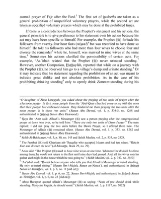 © Islamic Online University                                            Usool al-Hadeeth 101




sunnah prayer of Fajr after the Fard.3 The first set of hadeeths are taken as a
general prohibition of unspecified voluntary prayers, while the second set are
taken as specified voluntary prayers which may be done at the prohibited times.
     If there is a contradiction between the Prophet’s statement and his actions, the
general principle is to give preference to his statement over his action because his
act may have been specific to himself. For example, the Prophet (r) forbade his
followers from twenty-four hour fasts (wisaal)4 but was recorded to have done so
himself. He told his followers who had more than four wives to choose four and
divorce the remainder5 while he, himself, was married to nine wives at the same
time.6 Sometimes his actions clarified the permissibility of certain acts. For
example, ‘Aa’ishah related that the Prophet (r) never urinated standing. 7
However, another Companion, Huthayfah, reported that while on a journey with
the Prophet (r), he observed him go to a village’s dump and urinate standing.8 Or
it may indicate that his statement regarding the prohibition of an act was meant to
indicate great dislike and not absolute prohibition. As in the case of his
prohibiting drinking standing9 only to openly drink Zamzam standing during his



“O daughter of Aboo Umayyah, you asked about the praying of two units of prayer after the
afternoon prayer. In fact, some people from the ‘Abul-Qays clan had come to me with the news
that their people had embraced Islaam. They hindered me from praying the two units after the
noon prayer. It is those two units.” (Sunan Abu Dawud, vol. 1, p. 334-5, no. 1268 and
authenticated in Saheeh Sunan Abee Daawood,)
3
  Qays ibn ‘Amr said: Allaah’s Messenger (r) saw a person praying after the congregational
prayer at dawn was over, so he told him: “There are only two units of Dawn Prayer.” The man
replied: I did not pray the two units before the Dawn Prayer, so I offered them now. The
Messenger of Allaah (r) remained silent. (Sunan Abu Dawud, vol. 1, p. 333, no. 1262 and
authenticated in Saheeh Sunan Abee Daawood,)
4
  Sahih Al-Bukhaaree, vol. 3, p. 80, no. 145 and Sahih Muslim, vol. 2, p. 535, no. 2528.
5
  The Prophet (r) told Gheelaan ath-Thaqafee who accepted Islaam and had ten wives, “Retain
four and divorce the rest.” (al-Muwatta, Book 29, no. 29)
6
  Anas said: “The Prophet (r) used to have nine wives at one time. Whenever he divided his time
among them, he would not return to the first until nine days had passed. And, all the wives used to
gather each night in the house which he was going to.” (Sahih Muslim, vol. 2, p. 747, no. 3450)
7
  ‘Aa’ishah said: “Do not believe anyone who tells you that Allaah’s Messenger urinated standing.
He only urinated sitting.” (Sunan Ibn-i-Majah, Sunan an-Nasaa’i, and authenticated in Saheeh
Sunan at-Tirmithee, vol. 1, p. 6, no. 11 [old ed.])
8
  Sunan Abu Dawud, vol. 1, p. 6, no. 22, Sunan Ibn-i-Majah, and authenticated in Saheeh Sunan
at-Tirmithee, vol. 1, p. 6, no. 23 [old ed.])
9
  Aboo Hurayrah quoted Allaah’s Messenger (r) as saying: “None of you should drink while
standing. If anyone forgets, he should vomit.” (Sahih Muslim, vol. 3, p. 1117, no. 5022)




                       http://www.islamiconlineuniversity.com                                    4
 