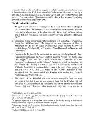 © Islamic Online University                                        Usool al-Hadeeth 101




or transfer (that is why in Arabic a copyist is called Naasikh). As a technical term
in hadeeth science and Fiqh, it means Allaah’s abrogation of an earlier law by a
later one. Abrogation may occur in Qur’aanic verses and between the Qur’aan and
hadeeth. The abrogation of hadeeths is considered as a final means of resolving
apparent contradictions in hadeeth texts.
The Methods of Recognition
1. Abrogation can sometimes be recognised by a clear statement of the Prophet
   (r) to that effect. An example of this can be found in Buraydah’s hadeeth
   collected by Muslim that the Prophet (r) said, “I used to forbid from visiting
   graves but now you should visit them as surely they are reminders of the next
   life.”16
2. Sometimes it may appear as an Athar (statement of a Sahaabee). For example,
   Jaabir ibn ‘Abdillaah said, “The latter of the two commands of Allaah’s
   Messenger was to not do wudoo from (eating) things touched by fire (i.e.
   cooked things).” Collected by at-Tirmithee, Aboo Daawood, an-Nasaa’ee and
   Ibn Maajah.17
3. Occasionally the date of the incidents may point out the abrogation of a law.
   For example in Shidaad ibn Anees’ hadeeth from the Prophet (r) that he said,
   “The cupper 18 and the cupped have broken fast.” Collected by Aboo
   Daawood19 is abrogated by Ibn ‘Abbaas’ hadeeth in which the Prophet (r)
   was cupped while fasting in a state of Ihraam.20 In some of the narrations of
   Shidaad’s hadeeth it is mentioned that it was at the time of the conquest of
   Makkah, i.e. 8 A.H. (630 CE). While in Ibn ‘Abbaas’ narration it was
   mentioned that he accompanied the Prophet (r) during the Farewell
   Pilgrimage, i.e. 10AH (632 CE).
4. The Ijmaa‘ of the Sahaabah can also indicate abrogation. Not that they
   abrogated it but that it was known amongst them that the Prophet (r) had
   abrogated it. An example can be seen in the case of the hadeeth in which the
   Prophet (r) said, “Whoever takes intoxicants whip him (each time he is

16
   Sahih Muslim, vol. 2, p. 463, no. 2131.
17
   Sunan Abu Dawud, vol. 1, pp. 46-7, no. 192 and authenticated in Saheeh Sunan Abee Daawood,
vol. 1, p. 39, no. 177 [old edn.].
18
   Cupping is a practice of drawing blood to the surface of the skin by making an incision and
creating a vacuum at the point. It is done for medicinal purposes.
19
   Sunan Abu Dawud, vol. 2, p. 650, no. 2363 and authenticated in Saheeh Sunan Abee Daawood,
vol. 2, p. 451, no. 2075 [old edn.].
20
   Saheeh Al-Bukhaaree, vol. 3, p. 91, no. 159.




                     http://www.islamiconlineuniversity.com                                 6
 