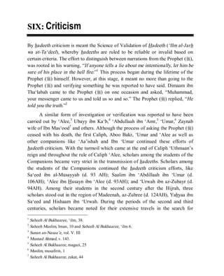 © Islamic Online University                                   Usool al-Hadeeth 101




SIX: Criticism

By hadeeth criticism is meant the Science of Validation of Hadeeth (‘Ilm al-Jarh
wa at-Ta‘deel), whereby hadeeths are ruled to be reliable or invalid based on
certain criteria. The effort to distinguish between narrations from the Prophet (r),
was rooted in his warning, “If anyone tells a lie about me intentionally, let him be
sure of his place in the hell fire.”1 This process began during the lifetime of the
Prophet (r) himself. However, at this stage, it meant no more than going to the
Prophet (r) and verifying something he was reported to have said. Dimaam ibn
Tha‘labah came to the Prophet (r) on one occasion and asked, “Muhammad,
your messenger came to us and told us so and so.” The Prophet (r) replied, “He
told you the truth.”2
      A similar form of investigation or verification was reported to have been
carried out by ‘Alee,3 Ubayy ibn Ka‘b,4 ‘Abdullaah ibn ‘Amr,5 ‘Umar,6 Zaynab
wife of Ibn Mas‘ood7 and others. Although the process of asking the Prophet (r)
ceased with his death, the first Caliph, Aboo Bakr, ‘Umar and ‘Alee as well as
other companions like ‘Aa’ishah and Ibn ‘Umar continued these efforts of
hadeeth criticism. With the turmoil which came at the end of Caliph ‘Uthmaan’s
reign and throughout the rule of Caliph ‘Alee, scholars among the students of the
Companions became very strict in the transmission of hadeeths. Scholars among
the students of the Companions continued the hadeeth criticism efforts, like
Sa‘eed ibn al-Musayyab (d. 93 AH); Saalim ibn ‘Abdillaah ibn ‘Umar (d.
106AH); ‘Alee ibn Husayn ibn ‘Alee (d. 93AH); and ‘Urwah ibn az-Zubayr (d.
94AH). Among their students in the second century after the Hijrah, three
scholars stood out in the region of Madeenah, az-Zuhree (d. 124AH), Yahyaa ibn
Sa‘eed and Hishaam ibn ‘Urwah. During the periods of the second and third
centuries, scholars became noted for their extensive travels in the search for
1
  Saheeh Al Bukhaaree, ‘ilm, 38.
2
  Saheeh Muslim, Iman, 10 and Saheeh Al Bukhaaree, ‘ilm 6.
3
  Sunan an-Nasaa’e, vol. V. III
4
  Musnad Ahmad, v. 143.
5
  Saheeh Al Bukhaaree, magazi, 25
6
  Muslim, musafirin, 1
7
  Saheeh Al Bukhaaree, zakat, 44




                     http://www.islamiconlineuniversity.com                       3
 