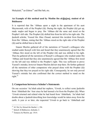 © Islamic Online University                                    Usool al-Hadeeth 101




Mulaykah,14 az-Zuhree15 and Shu‘bah, etc.


An Example of this method used by Muslim ibn al-Hajjaaj, student of al-
Bukhaaree
It is reported that Ibn ‘Abbaas spent a night in the apartment of his aunt
Maymoonah, wife of the Prophet (r). During the night, the Prophet (r) got up,
made wudoo and began to pray. Ibn ‘Abbaas did the same and stood on the
Prophet’s left side. The Prophet (r) shifted him from his left to his right side. The
hadeeth scholar, Yazeed ibn Abee Zinaad, narrated this incident from Kurayb,
from Ibn ‘Abbaas, stating that Ibn ‘Abbaas stood on the right side of the Prophet
(r) and he shifted him to his left.
     Imaam Muslim gathered all of the narrations of Yazeed’s colleagues who
studied under Kurayb with him and found that they unanimously agreed that Ibn
‘Abbaas first stood on the left of the Prophet (r) and was shifted to his right.
Then he gathered all the narrations of Kurayb’s colleagues who studied under Ibn
‘Abbaas and found that they also unanimously agreed that Ibn ‘Abbaas first stood
on the left and was shifted to the Prophet’s right. This was sufficient to prove
Yazeed’s mistake, however Imaam Muslim did not stop there. He further gathered
all the narrations of other companions who prayed alone with the Prophet (r)
showing that they too prayed on his right side. Consequently, he not only proved
Yazeed’s mistake but also confirmed that the correct method to stand on the
right.16


2. Comparison between a Scholar’s Statements
On one occasion ‘Aa’ishah asked her nephew, ‘Urwah, to collect some hadeeths
from ‘Abdullaah ibn ‘Amr since he had learned a lot from the Prophet (r). When
‘Urwah returned and related what he had heard from ‘Abdullaah, ‘Aa’ishah had
doubts about a hadeeth describing how knowledge would be taken away from the
earth. A year or so later, she requested ‘Urwah to go back to ‘Abdullaah and

14
   Al-‘Ilal, by Ahmad ibn Hanbal, 1, 396.
15
   Saheeh Al Bukhaaree, shahadat, 2.
16
   Tamyeez, by Muslim, pp. 136-8.




                      http://www.islamiconlineuniversity.com                       6
 