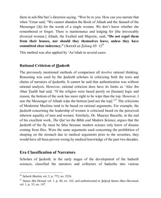 © Islamic Online University                                      Usool al-Hadeeth 101




them in ash-Sha‘bee’s direction saying, “Woe be to you. How can you narrate that
when ‘Umar said, “We cannot abandon the Book of Allaah and the Sunnah of the
Messenger (r) for the words of a single woman. We don’t know whether she
remembered or forgot. There is maintenance and lodging for [the irrevocably
divorced woman.] Allaah, the Exalted and Majestic, said, “Do not expel them
from their houses, nor should they themselves leave, unless they have
committed clear indecency.” (Soorah at-Talaaq, 65: 1)20
This method was also applied by ‘Aa’ishah in several cases.


Rational Criticism of Hadeeth
The previously mentioned methods of comparison all involve rational thinking.
Reasoning was used by the hadeeth scholars in criticizing both the texts and
chains of narrators of hadeeths. It cannot be said that authentication was without
rational analysis. However, rational criticism does have its limits as ‘Alee ibn
Abee Taalib had said, “If the religion were based purely on [human] logic and
reason, the bottom of the sock has more right to be wipe than the top. However, I
saw the Messenger of Allaah wipe the bottom [and not the top].”21 The criticisms
of Modernist Muslims tend to be based on rational arguments. For example, the
hadeeth concerning the leadership of women is criticized based on the perceived
inherent equality of men and women. Similarly, Dr. Maurice Bucaille, in the end
of his excellent work, The Qur’an the Bible and Modern Science, argues that the
hadeeth of the fly must be false because modern science only know of disease
coming from flies. Were the same arguments used concerning the prohibition of
sleeping on the stomach due to medical arguments prior to the seventies, they
would have all been proven wrong by medical knowledge of the past two decades.


Era Classification of Narrators
Scholars of hadeeth, in the early stages of the development of the hadeeth
sciences, classified the narrators and collectors of hadeeths into various


20
  Saheeh Muslim, vol. 2, p. 772, no. 3524.
21
  Sunan Abu Dawud, vol. 1, p. 40, no. 162, and authenticated in Saheeh Sunan Abee Daawood,
vol. 1, p. 33, no. 147.




                    http://www.islamiconlineuniversity.com                              8
 