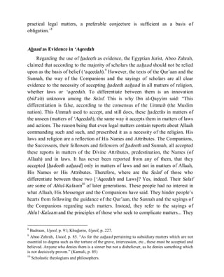 © Islamic Online University                                            Usool al-Hadeeth 101




practical legal matters, a preferable conjecture is sufficient as a basis of
obligation.’8


Ahaad as Evidence in ‘Aqeedah
     Regarding the use of hadeeth as evidence, the Egyptian Jurist, Aboo Zahrah,
claimed that according to the majority of scholars the aahaad should not be relied
upon as the basis of belief (‘aqeedah).9 However, the texts of the Qur’aan and the
Sunnah, the way of the Companions and the sayings of scholars are all clear
evidence to the necessity of accepting hadeeth aahaad in all matters of religion,
whether laws or ‘aqeedah. To differentiate between them is an innovation
(bid‘ah) unknown among the Salaf. This is why Ibn al-Qayyim said: “This
differentiation is false, according to the consensus of the Ummah (the Muslim
nation). This Ummah used to accept, and still does, these hadeeths in matters of
the unseen (matters of ‘Aqeedah), the same way it accepts them in matters of laws
and actions. The reason being that even legal matters contain reports about Allaah
commanding such and such, and prescribed it as a necessity of the religion. His
laws and religion are a reflection of His Names and Attributes. The Companions,
the Successors, their followers and followers of hadeeth and Sunnah, all accepted
these reports in matters of the Divine Attributes, predestination, the Names (of
Allaah) and in laws. It has never been reported from any of them, that they
accepted [hadeeth aahaad] only in matters of laws and not in matters of Allaah,
His Names or His Attributes. Therefore, where are the Salaf of those who
differentiate between these two [‘Aqeedah and Laws]? Yes, indeed. Their Salaf
are some of Ahlul-Kalaam10 of later generations. These people had no interest in
what Allaah, His Messenger and the Companions have said. They hinder people’s
hearts from following the guidance of the Qur’aan, the Sunnah and the sayings of
the Companions regarding such matters. Instead, they refer to the sayings of
Ahlu1-Kalaam and the principles of those who seek to complicate matters... They


8
  Badraan, Usool, p. 91; Khudaree, Usool, p. 227.
9
   Aboo Zahrah, Usool, p. 85. “As for the aahaad pertaining to subsidiary matters which are not
essential to dogma such as the torture of the grave, intercession, etc., these must be accepted and
believed. Anyone who denies them is a sinner but not a disbeliever, as he denies something which
is not decisively proven.” (Kamali, p. 85)
10
   Scholastic theologians and philosophers.




                       http://www.islamiconlineuniversity.com                                    5
 