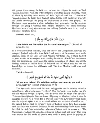© Islamic Online University                                      Usool al-Hadeeth 101




this group, from among the believers, to learn the religion, in matters of both
‘aqeedah and law. Also, He ordered them to warn their people when they return
to them by teaching them matters of both ‘aqeedah and law. If matters of
‘aqeedah cannot be taken from hadeeth aahaad along with matters of law, why
did Allaah encourage the group (of individuals) to warn their people? This
Qur’aanic verse contains a clear indication that knowledge can be obtained
through the group’s warning their people. Therefore, the above-mentioned
Qur’aanic verse clearly demonstrates that solitary hadeeths must be accepted in
matters of belief and Laws.
    Second: Allaah said,

                          (  ‫ ِ ِ ِﻠﹾ‬ ‫ ﹶ‬ ‫ﺎﹶﻴ‬  ‫ﻘﹾ‬ ‫ ﹶ‬ )
                            ‫ﻭﻻ ﺗ ﻒ ﻣ ﻟ ﺲ ﻟﻚ ﺑﻪ ﻋ ﻢ‬
    “And follow not that which you have no knowledge of.” (Soorah al-
    Israa, 17: 36)
It is well known that Muslims, since the time of the Companions, followed and
accepted hadeeth aahaad in laws, belief, and matters of the unseen, such as the
creation, signs of the Last Day and Allaah's Attributes, etc. If these hadeeth
aahaad are not to be accepted with certainty in matters of belief and the unseen,
then the companions, Taabi‘oon (the second generation of Islaam) and all the
leading scholars of Islaam have all followed that of which they had no real
knowledge, as Imaam Ibn al-Qayyim said, “No true Muslim could utter such
nonsense.”
    Third: Allaah said,

               ( ‫ﻮﺍ‬‫ٍ ﹶ‬ِ  ِ ‫ ﹶﺎ‬‫ﺂ َ ﹸﻢ‬ ‫ﻮﺍ ِﻥﹾ‬ ‫ ﺁ‬ ‫ﺎ ﺍﱠ ِﻳ‬ ‫ﺂﹶ‬ )
                   ‫ﻳ ﺃﻳﻬ ﻟﺬ ﻦ ﻣﻨ ﺇ ﺟ ﺀﻛ ﻓ ﺳﻖ ﺑﻨﺒﺈ ﻓﺘﺒﻴﻨ‬
    “O you who believe! If a rebellious evil person comes to you with a
    news, verify it.” (Soorah al-Hujuraat, 49: 6)
     This Qur’aanic verse used the word tabayyanoo, and in another recitation
tathabbatoo, which both mean, “verify it”. This Qur’aanic verse implies that if a
truthful Muslim brought a report, then the news must be taken with certainty.
Tathabbut (verifying) in this case is not obligatory on Muslims; rather, it must be
accepted at once. As a result, Ibn al-Qayyim said: “This (Qur’aanic verse) means
that the aahaad report is to be accepted without the necessity of verification. If
this report did not lead to certainty, then verification would have been ordered
until certainty was achieved. Evidence for this understanding can be found in the
fact that the Salaf and outstanding scholars of Islaam used to always say: ‘The
Messenger of Allaah (r) said, did, ordered or forbade such and such.’ They were
well known for this mode of speech. One reads in many places in Saheeh Al-




                   http://www.islamiconlineuniversity.com                           9
 