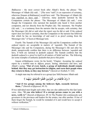 © Islamic Online University                                              Usool al-Hadeeth 101




Bukhaaree - the most correct book after Allaah’s Book, the phrase: ‘The
Messenger of Allaah (r) said…’ [The term “said”] is an expression of certainty,
otherwise [Imaam al-Bukhaaree] would have said: ‘The Messenger of Allaah (r)
was reported to have said…’ Likewise, many hadeeths narrated by the
Companions contain the phrase: ‘The Messenger of Allaah (r) said...’ even
though the Companion who narrated the hadeeth only heard it from another
companion, and not directly from the Prophet (r). The statement, ‘the Prophet
(r) said...’, is a testimony from the narrator that he accepts, with certainty, that
the Messenger (r) did or said what the report says he did or said. If the aahaad
report does not lead to certainty, then the Companion or the narrator has followed
that which he has no knowledge of and used it as proof coming from the
Messenger (r).” (I‘laam al-Muwaqqi‘een).
     Fourth: The Sunnah of the Messenger (r) and his Companions confirm that
aahaad reports are acceptable in matters of ‘aqeedah. The Sunnah of the
Messenger (r) and his Companions, during the Messenger’s life and after his
death, unequivocally confirm that there is no difference between ‘aqeedah and
laws, if both are narrated in hadeeth aahaad. The Sunnah confirms that the
hadeeth aahaad is a proof in itself in all matters of belief and law. The following
are some examples of authentic hadeeths that prove this point:
    Imaam al-Bukhaaree wrote [in his book]: “Chapter: Accepting the aahaad
report by a truthful man in Athaan, prayer, fasting, inheritance and laws, and
Allaah’s saying: “Out of every batch, a group of individuals should remain
behind, that they may get instruction in religion, and warn their people when
they return to them, so they may beware.” (Soorah at-Tawbah, 9: 122)
       A single man may be referred to as a group (taa’ifah) because Allaah said:

                  ( ‫ﺎ‬  ‫ﻴ‬ ‫ﻮﺍ‬ ِ ‫ ﹸﻮﺍ ﹶﹶﺻ‬‫ ﺍﻗﹾ‬ ِِ ‫ﺆ‬ ‫ ﺍﻟﹾ‬ ِ ِ ‫ﺎ‬‫ِﻥﹾ ﹶﺂِ ﹶ‬ )
                     ‫ﻭﺇ ﻃ ﺋﻔﺘ ﻥ ﻣﻦ ﻤ ﻣﻨﲔ ﺘﺘﻠ ﻓﺄ ﻠﺤ ﺑ ﻨﻬﻤ‬
       “And if two groups among the believers fight, reconcile between
       them...” (Soorah al-Hujuraat, 49: 9).
If two individual men fought each other, they are also addressed by this Qur’aanic
verse. Also, “O you who believe! If a corrupt person comes to you with a
news, verify it.” (Soorah al-Hujuraat, 49: 6) The Prophet (r) continuously sent
governors to the provinces and leaders for the armies, one after another. If one of
them forgot the Sunnah, he would be reminded of it and would have to accept it
without verification.”11

11
     Saheeh Al-Bukhaaree,




                       http://www.islamiconlineuniversity.com                              10
 