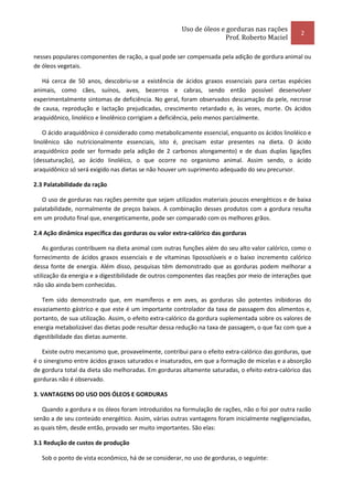 Uso de óleos e gorduras nas rações
                                                                                                   2
                                                                     Prof. Roberto Maciel

nesses populares componentes de ração, a qual pode ser compensada pela adição de gordura animal ou
de óleos vegetais.

   Há cerca de 50 anos, descobriu-se a existência de ácidos graxos essenciais para certas espécies
animais, como cães, suínos, aves, bezerros e cabras, sendo então possível desenvolver
experimentalmente sintomas de deficiência. No geral, foram observados descamação da pele, necrose
de causa, reprodução e lactação prejudicadas, crescimento retardado e, às vezes, morte. Os ácidos
araquidônico, linoléico e linolênico corrigiam a deficiência, pelo menos parcialmente.

    O ácido araquidônico é considerado como metabolicamente essencial, enquanto os ácidos linoléico e
linolênico são nutricionalmente essenciais, isto é, precisam estar presentes na dieta. O ácido
araquidônico pode ser formado pela adição de 2 carbonos alongamento) e de duas duplas ligações
(dessaturação), ao ácido Iinoléico, o que ocorre no organismo animal. Assim sendo, o ácido
araquidônico só será exigido nas dietas se não houver um suprimento adequado do seu precursor.

2.3 Palatabilidade da ração

   O uso de gorduras nas rações permite que sejam utilizados materiais poucos energéticos e de baixa
palatabilidade, normalmente de preços baixos. A combinação desses produtos com a gordura resulta
em um produto final que, energeticamente, pode ser comparado com os melhores grãos.

2.4 Ação dinâmica específica das gorduras ou valor extra-calórico das gorduras

    As gorduras contribuem na dieta animal com outras funções além do seu alto valor calórico, como o
fornecimento de ácidos graxos essenciais e de vitaminas lipossolúveis e o baixo incremento calórico
dessa fonte de energia. Além disso, pesquisas têm demonstrado que as gorduras podem melhorar a
utilização da energia e a digestibilidade de outros componentes das reações por meio de interações que
não são ainda bem conhecidas.

   Tem sido demonstrado que, em mamíferos e em aves, as gorduras são potentes inibidoras do
esvaziamento gástrico e que este é um importante controlador da taxa de passagem dos alimentos e,
portanto, de sua utilização. Assim, o efeito extra-calórico da gordura suplementada sobre os valores de
energia metabolizável das dietas pode resultar dessa redução na taxa de passagem, o que faz com que a
digestibilidade das dietas aumente.

   Existe outro mecanismo que, provavelmente, contribui para o efeito extra-calórico das gorduras, que
é o sinergismo entre ácidos graxos saturados e insaturados, em que a formação de micelas e a absorção
de gordura total da dieta são melhoradas. Em gorduras altamente saturadas, o efeito extra-calórico das
gorduras não é observado.

3. VANTAGENS DO USO DOS ÓLEOS E GORDURAS

   Quando a gordura e os óleos foram introduzidos na formulação de rações, não o foi por outra razão
senão a de seu conteúdo energético. Assim, várias outras vantagens foram inicialmente negligenciadas,
as quais têm, desde então, provado ser muito importantes. São elas:

3.1 Redução de custos de produção

   Sob o ponto de vista econômico, há de se considerar, no uso de gorduras, o seguinte:
 