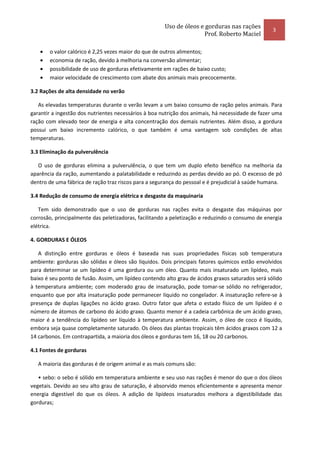 Uso de óleos e gorduras nas rações
                                                                                                   3
                                                                     Prof. Roberto Maciel

   •   o valor calórico é 2,25 vezes maior do que de outros alimentos;
   •   economia de ração, devido à melhoria na conversão alimentar;
   •   possibilidade de uso de gorduras efetivamente em rações de baixo custo;
   •   maior velocidade de crescimento com abate dos animais mais precocemente.

3.2 Rações de alta densidade no verão

   As elevadas temperaturas durante o verão levam a um baixo consumo de ração pelos animais. Para
garantir a ingestão dos nutrientes necessários à boa nutrição dos animais, há necessidade de fazer uma
ração com elevado teor de energia e alta concentração dos demais nutrientes. Além disso, a gordura
possui um baixo incremento calórico, o que também é uma vantagem sob condições de altas
temperaturas.

3.3 Eliminação da pulverulência

   O uso de gorduras elimina a pulverulência, o que tem um duplo efeito benéfico na melhoria da
aparência da ração, aumentando a palatabilidade e reduzindo as perdas devido ao pó. O excesso de pó
dentro de uma fábrica de ração traz riscos para a segurança do pessoal e é prejudicial à saúde humana.

3.4 Redução de consumo de energia elétrica e desgaste da maquinaria

   Tem sido demonstrado que o uso de gorduras nas rações evita o desgaste das máquinas por
corrosão, principalmente das peletizadoras, facilitando a peletização e reduzindo o consumo de energia
elétrica.

4. GORDURAS E ÓLEOS

   A distinção entre gorduras e óleos é baseada nas suas propriedades físicas sob temperatura
ambiente: gorduras são sólidas e óleos são líquidos. Dois principais fatores químicos estão envolvidos
para determinar se um lipídeo é uma gordura ou um óleo. Quanto mais insaturado um lipídeo, mais
baixo é seu ponto de fusão. Assim, um lipídeo contendo alto grau de ácidos graxos saturados será sólido
à temperatura ambiente; com moderado grau de insaturação, pode tomar-se sólido no refrigerador,
enquanto que por alta insaturação pode permanecer líquido no congelador. A insaturação refere-se à
presença de duplas ligações no ácido graxo. Outro fator que afeta o estado físico de um lipídeo é o
número de átomos de carbono do ácido graxo. Quanto menor é a cadeia carbônica de um ácido graxo,
maior é a tendência do lipídeo ser líquido à temperatura ambiente. Assim, o óleo de coco é líquido,
embora seja quase completamente saturado. Os óleos das plantas tropicais têm ácidos graxos com 12 a
14 carbonos. Em contrapartida, a maioria dos óleos e gorduras tem 16, 18 ou 20 carbonos.

4.1 Fontes de gorduras

   A maioria das gorduras é de origem animal e as mais comuns são:

   • sebo: o sebo é sólido em temperatura ambiente e seu uso nas rações é menor do que o dos óleos
vegetais. Devido ao seu alto grau de saturação, é absorvido menos eficientemente e apresenta menor
energia digestível do que os óleos. A adição de lipídeos insaturados melhora a digestibilidade das
gorduras;
 