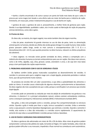Uso de óleos e gorduras nas rações
                                                                                                   4
                                                                     Prof. Roberto Maciel

   • banha: a banha encontrada é de suíno e possui um ponto de fusão mais baixo do que o sebo. A
procura por carne magra tem levado a uma oferta cada vez maior de banha para a indústria de ração.
Entretanto, em nosso país, ainda é relativamente pequeno o uso de banha em ração;

   • gordura de aves: a gordura de aves é, provavelmente, a melhor fonte de gorduras para ração.
Devido à sua digestibilidade, qualidade e sabor, ela é muito usada na fabricação de ração de pequenos
animais domésticos, como cães e gatos.

4.2 Fontes de óleos

   Os óleos são, na maioria, de origem vegetal, mas existe também óleo de origem marinha.

   • óleo de peixe: atualmente há grande interesse no uso de óleo de peixe, tanto na alimentação
animal quanto na humana, devido aos efeitos dos ácidos graxos ômega-3 na saúde humana. Estes ácidos
graxos possuem cadeia longa, sendo os mais comuns o eicosapentacnóicos (20: 5 Ω 3) e o
docosahexacnóico (22 : 6 Ω 3), que quando presentes na dieta humana, reduzem os efeitos prejudiciais
do colesterol;

   • óleos vegetais: no mercado existe grande variedade de óleos, embora a competição com a
indústria de alimentos humanos os tornem antieconômicos para uso em rações. Dos óleos mais comuns,
como o de milho, algodão, soja, oliva, girassol, canola, amendoim e arroz, o de soja tem mais baixo
preço e tem participado das rações experimentais.

5. PROBLEMAS ASSOCIADOS COM O USO DE GORDURAS E ÓLEOS

    Os lipídeos contêm ácidos graxos insaturados susceptíveis ao desenvolvimento de rancidez. A
rancidez é o processo pelo qual o oxigênio reage com a dupla ligação, produzindo peróxidos e radicais
livres, que são quimicamente muito reativos.

   Os produtos da rancidez têm um odor característico, o que afeta a palatabilidade dos alimentos e
pode ser tóxico. A rancidez causa a destruição de algumas vitaminas, particularmente as lipossolúveis.
Os óleos vegetais são mais susceptíveis do que o sebo, porque a rancificação é um processo que envolve
dupla ligação.

   A rancidez pode ser prevenida ou reduzida por meio da adição de antioxidantes nas gorduras e nos
alimentos. A vitamina E é o principal antioxidante natural, embora existam antioxidantes sintéticos,
como o etoxiquim (santoquim), hidroxianisol, butilado (BHA) e hidroxitolueno butilado (BHT).

   Nos grãos, o óleo está protegido contra a rancidez, porque fica compartimentalizado na estrutura
celular. Quando o grão é moído para fazer a ração, torna-a susceptível à rancidez. Grãos e sementes
como a soja possuem a enzima lipoxidase (lipoxigenase), que estimula a rancidez. Quando a semente é
moída, esta enzima e o óleo são misturados e a rancidez ocorre rapidamente. O aquecimento da
semente de soja reduz a susceptibilidade à rancidez porque inativa a lipoxidase.

6. USO DE ÓLEOS E GORDURAS PARA MONOGÁSTRICOS

   Os óleos e gorduras são adicionados em níveis de 3% a 5% da dieta. Altos níveis de gordura podem
comprometer a estrutura dos péletes da ração, tornando-os frágeis. Em rações fareladas, altos níveis de
gordura podem dificultar o seu manuseio, impedindo o fluxo normal nos comedouros semi-automáticos.
 