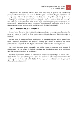 Uso de óleos e gorduras nas rações
                                                                                                      5
                                                                      Prof. Roberto Maciel

    Independente dos problemas citados, dietas com altos níveis de gordura são perfeitamente
palatáveis e bem aceitas pelas aves e suínos. O limite superior de inclusão das gorduras na dieta para
monogástricos é determinado pelo fabricante de ração (custo) e pelos problemas de manejo da mesma,
e não pelo nível de aceitação dos animais. Os monogástricos regulam seu consumo de ração para suprir
suas exigências em energias. Se a ração contém baixa energia, eles aumentam seu consumo, para
compensar. Se a -gia é alta, eles reduzem o consumo. Assim, quando são usados altos teores de gordura
na dieta, a concentração de proteína e de outros nutrientes precisa ser aumentada.

7. USO DE ÓLEOS E GORDURAS PARA RUMINANTES

   Os ruminantes são menos tolerantes a dietas de gorduras do que os monogástricos. Quando o nível
de gordura excede de 5% a 7% da dieta, podem ocorrer distúrbios digestivos, diarréia e redução no
consumo.

    Os altos níveis de gordura no rúmen, onde há falta de agente emulsificante (bile) e enzimas como
lipase, provocam interferências no processo digestivo por revestir o conteúdo do rúmen,
particularmente na digestão da fibra. A gordura tem efeitos inibitórios sobre os microrganismos.

   No rúmen, os ácidos graxos insaturados são transformados em saturados pelo processo de
hidrogenação. Por esta razão, as gorduras corporais dos ruminantes tendem a ser tipicamente
saturadas, independentemente do tipo de dieta.

   Os efeitos negativos das gorduras no rúmen podem ser prevenidos pela adição de cátions, como o
cálcio. O cálcio reage com os ácidos graxos e forma sabões insolúveis, reduzindo o efeito inibitório sobre
os microrganismos. Os sabões de cálcio são boas fontes de gordura na ração de ruminantes porque não
afetam a fermentação ruminal.
 