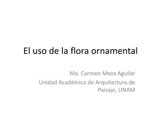 El uso de la flora ornamental Ma. Carmen Meza Aguilar  Unidad Académica de Arquitectura de Paisaje, UNAM 