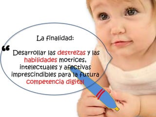 La finalidad:


“    Desarrollar las destrezas y las
        habilidades motrices,
      intelectuales y afectivas
    imprescindibles para la futura
         competencia digital
 