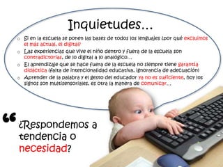 Inquietudes…
    o Si en la escuela se ponen las bases de todos los lenguajes ¿por qué excluimos
      el más actual, el digital?
    o Las experiencias que vive el niño dentro y fuera de la escuela son
      contradictorias, de lo digital a lo analógico…
    o El aprendizaje que se hace fuera de la escuela no siempre tiene garantía
      didáctica (falta de intencionalidad educativa, ignorancia de adecuación)
    o Aprender de la palabra y el gesto del educador ya no es suficiente, hoy los
      signos son multisensoriales, es otra la manera de comunicar…




“   ¿Respondemos a
    tendencia o
    necesidad?
 