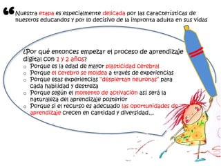 “
    Nuestra etapa es especialmente delicada por las características de
    nuestros educandos y por lo decisivo de la impronta adulta en sus vidas




      ¿Por qué entonces empezar el proceso de aprendizaje
      digital con 1 y 2 años?
      o Porque es la edad de mayor plasticidad cerebral
      o Porque el cerebro se moldea a través de experiencias
      o Porque esas experiencias “despiertan neuronas” para
        cada habilidad y destreza
      o Porque según el momento de activación así será la
        naturaleza del aprendizaje posterior
      o Porque si el recurso es adecuado las oportunidades de
        aprendizaje crecen en cantidad y diversidad…
 