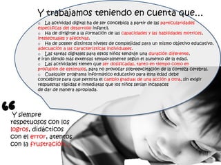 Y trabajamos teniendo en cuenta que…
         o La actividad digital ha de ser concebida a partir de las particularidades
         específicas del desarrollo infantil.
         o Ha de dirigirse a la formación de las capacidades y las habilidades motrices,
         intelectuales y afectivas.
         o Ha de poseer distintos niveles de complejidad para un mismo objetivo educativo,
         adecuación a las características individuales.
         o Las tareas digitales para estos niños tendrán una duración diferente,
         e irán siendo más extensas temporalmente según el aumento de la edad.
         o Las actividades tienen que ser dosificadas, tanto en tiempo como en
         profusión de estímulos, para no provocar sobreexcitación de la corteza cerebral.
         o Cualquier programa informático educativo para esta edad debe
         concebirse para que permita el cambio gradual de una acción a otra, sin exigir
         respuestas rápidas e inmediatas que los niños serían incapaces
         de dar de manera apropiada.




“Y siempre
respetuosos con los
logros, didácticos
con el error, atentos
con la frustración…
 