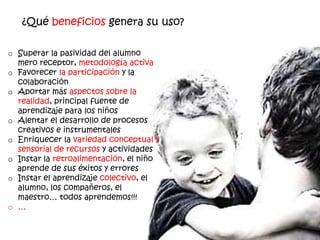 ¿Qué beneficios genera su uso?

o Superar la pasividad del alumno
  mero receptor, metodología activa
o Favorecer la participación y la
  colaboración
o Aportar más aspectos sobre la
  realidad, principal fuente de
  aprendizaje para los niños
o Alentar el desarrollo de procesos
  creativos e instrumentales
o Enriquecer la variedad conceptual y
  sensorial de recursos y actividades
o Instar la retroalimentación, el niño
  aprende de sus éxitos y errores
o Instar el aprendizaje colectivo, el
  alumno, los compañeros, el
  maestro… todos aprendemos!!!
o …
 