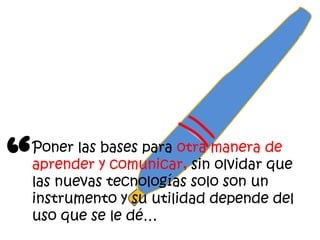 “
    Poner las bases para otra manera de
    aprender y comunicar, sin olvidar que
    las nuevas tecnologías solo son un
    instrumento y su utilidad depende del
    uso que se le dé…
 