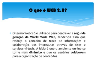 O termo Web 2.0 é utilizado para descrever a segunda geração da World Wide Web, tendência essa que reforça o conceito de troca de informações e colaboração dos internautas através de sites e serviços virtuais. A ideia é que o ambiente on-line se torne mais dinâmico e que os usuários colaborem para a organização de conteúdos.O que é WEB 2.0?