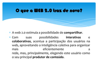 A web 2.0 estimula a possibilidade de compartilhar. Com suas possibilidades interativas e colaborativas, acentua a participação dos usuários na web, aproveitando a inteligência coletiva para organizar mais eficientemente a rede, mas, principalmente, elegendo este usuário como o seu principal produtor de conteúdo. O que a WEB 2.0 traz de novo?