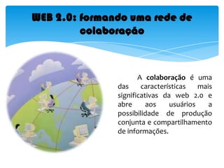             A colaboração é uma das características mais significativas da web 2.0 e abre aos usuários a possibilidade de produção conjunta e compartilhamento de informações. WEB 2.0: formando uma rede de colaboração