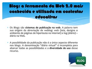 Ferramenta de acesso à vídeosBlog: a ferramenta da Web 2.0 mais conhecida e utilizada em contextos educativosOs Blogs são sistemas de publicação na web. A palavra tem sua origem da abreviação de weblog: web (teia, designa o ambiente de páginas de hipertexto na Internet) e log (diário) – diário na Web.Apossibilidade da publicação não é a único aspecto diferente nos blogs. A denominação “diário virtual” é incompleta para abarcar todas as possibilidades e a diversidade de uso desse recurso.