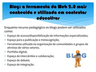 Blog: a ferramenta da Web 2.0 mais conhecida e utilizada em contextos educativosEnquanto recurso pedagógico os blogs podem ser utilizados  como:Espaço de acesso/disponibilização de informações especializadas;Espaço para a publicação e metacognição; Ferramenta utilizada na organização de comunidades e grupos de ativistas de vários setores.Portfólio digital;Espaço de intercâmbio e colaboração;Espaço de debate; Espaço de integração.
