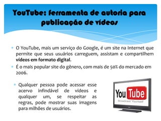 YouTube; ferramenta de autoria para publicação de vídeosO YouTube, mais um serviço do Google, é um site na Internet que permite que seus usuários carreguem, assistam e compartilhem vídeosem formato digital. É o mais popular site do gênero, com mais de 50% do mercado em 2006.Qualquer pessoa pode acessar esse acervo infindável de vídeos e qualquer um, se respeitar as regras, pode mostrar suas imagens para milhões de usuários. Algumas possibilidades de compartilhamento a partir desse site são:Curtas de animação,Documentários, Mensagens,  Filmes,Videoclipes, etc.O YouTube: uma revolução na cultura audiovisual O mais importante é ser criativo, assistir aos vídeos dos outros, conhecer gente diferente e dar muita risada.Conhecer uma variedade de recursos comunicativos e refletir acerca de suas características amplia a experiência de todos e possibilita aos professores a escolha das ferramentas mais adequadas ao propósito educativo almejado.Resumindo