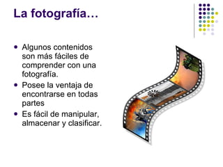 La fotografía… Algunos contenidos son más fáciles de comprender con una fotografía. Posee la ventaja de encontrarse en todas partes Es fácil de manipular, almacenar y clasificar.  