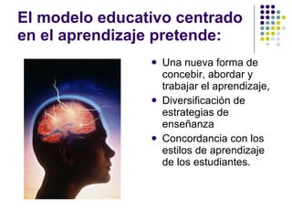 El modelo educativo centrado en el aprendizaje pretende: Una nueva forma de concebir, abordar y trabajar el aprendizaje,  Diversificación de estrategias de enseñanza Concordancia con los estilos de aprendizaje de los estudiantes. 