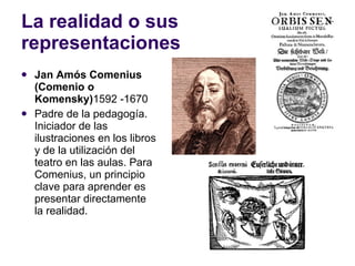 La realidad o sus representaciones Jan Amós Comenius (Comenio o Komensky) 1592  -1670 Padre de la pedagogía. Iniciador de las ilustraciones en los libros y de la utilización del teatro en las aulas.  Para Comenius, un principio clave para aprender es presentar directamente la realidad. 