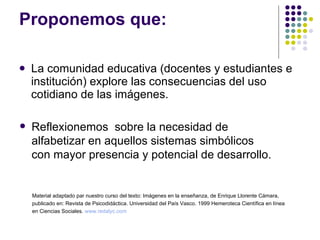 Proponemos que: La comunidad educativa (docentes y estudiantes e institución) explore las consecuencias del uso cotidiano de las imágenes.  Reflexionemos  sobre la necesidad de alfabetizar en aquellos sistemas simbólicos con mayor presencia y potencial de desarrollo. Material adaptado par nuestro curso del texto: Imágenes en la enseñanza, de Enrique Llorente Cámara,  publicado en: Revista de Psicodidáctica. Universidad del País Vasco. 1999 Hemeroteca Científica en línea  en Ciencias Sociales.  www.redalyc.com 