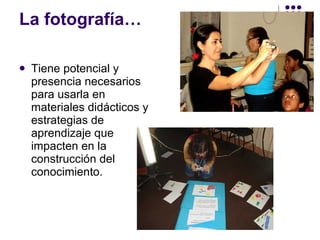 La fotografía… Tiene potencial y presencia necesarios para usarla en materiales didácticos y estrategias de aprendizaje que impacten en la construcción del conocimiento. 