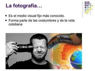 La fotografía… Es el medio visual fijo más conocido.  Forma parte de las costumbres y de la vida cotidiana 