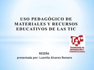 USO PEDAGÓGICO DE
MATERIALES Y RECURSOS
EDUCATIVOS DE LAS TIC




                RESEÑA
presentada por: Luzmila Álvarez Romero
 