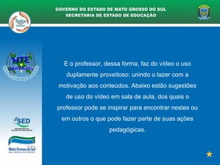 E o professor, dessa forma, faz do vídeo o uso
duplamente proveitoso: unindo o lazer com a
motivação aos conteúdos. Abaixo estão sugestões
de uso do vídeo em sala de aula, dos quais o
professor pode se inspirar para encontrar nestes ou
em outros o que pode fazer parte de suas ações
pedagógicas.
 