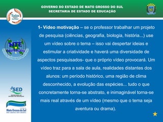 1- Vídeo motivação – se o professor trabalhar um projeto
de pesquisa (ciências, geografia, biologia, história...) use
um vídeo sobre o tema – isso vai despertar ideias e
estimular a criatividade e haverá uma diversidade de
aspectos pesquisados- que o próprio vídeo provocará. Um
vídeo traz para a sala de aula, realidades distantes dos
alunos: um período histórico, uma região de clima
desconhecido, a evolução das espécies... tudo o que
concretamente torna-se abstrato, e inimaginável torna-se
mais real através de um vídeo (mesmo que o tema seja
aventura ou drama).
 