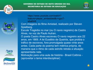 https://www.youtube.com/watch?
feature=player_embedded&v=gyuT-
x6a6W8
Com imagens do filme Amistad, realizado por Steven
Spielberg.
Escute Tragédia no mar (ou O navio negreiro) de Castro
Alves, na voz de Paulo Autran.
O poeta Castro Alves escreveu O navio negreiro aos 22
anos, em 1869. A lei Eusébio de Queirós, que proibia o
tráfico de escravos, fora promulgada quase vinte anos
antes. Cada parte do poema tem métrica própria, de
maneira que o ritmo de cada estrofe retrata a situação
apresentada nela.
Motivação para uma aula de história - Brasil Colônia -
(aproveitar o tema interdisciplinar)
 