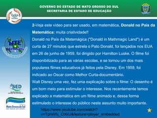 2-Veja este vídeo para ser usado, em matemática, Donald no País da
Matemática: muita criatividade!!
Donald no País da Matemágica ("Donald in Mathmagic Land") é um
curta de 27 minutos que estrela o Pato Donald, foi lançados nos EUA
em 26 de junho de 1959, foi dirigido por Hamilton Luske. O filme foi
disponibilizado para as várias escolas, e se tornou um dos mais
populares filmes educativos já feitos pela Disney. Em 1959, foi
indicado ao Oscar como Melhor Curta-documentário.
Walt Disney uma vez, fez uma explicação sobre o filme: O desenho é
um bom meio para estimular o interesse. Nos recentemente temos
explicado a matemática em um filme animado e, dessa forma
estimulado o interesse do público neste assunto muito importante.
https://www.youtube.com/watch?
v=TphWfs_OXkU&feature=player_embedded
 