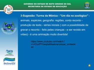 3-Sugestão: Turma da Mônica - "Um dia no zoológico" -
animais, espécies; geografia: regiões, conto reconto -
produção de texto - séries iniciais ( com a possibilidade de
gravar o reconto - feito pelas crianças - e ser revisto em
vídeo) - é uma animação muito divertida!
https://www.youtube.com/watch?
v=XOyzPPGeqbs&feature=player_embedd
ed
 