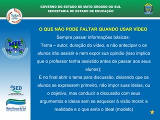 O QUE NÃO PODE FALTAR QUANDO USAR VÍDEO
Sempre passar informações básicas:
Tema – autor, duração do vídeo, e não antecipar o os
alunos irão assistir e nem expor sua opinião (isso implica
que o professor tenha assistido antes de passar aos seus
alunos);
E no final abrir o tema para discussão, deixando que os
alunos se expressem primeiro, não impor suas ideias, ou
o objetivo, mas conduzir a discussão com seus
argumentos e ideias sem se esquecer à visão moral: a
realidade e o que seria o ideal (modelo)
 