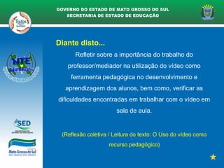 Diante disto...
Refletir sobre a importância do trabalho do
professor/mediador na utilização do vídeo como
ferramenta pedagógica no desenvolvimento e
aprendizagem dos alunos, bem como, verificar as
dificuldades encontradas em trabalhar com o vídeo em
sala de aula.
(Reflexão coletiva / Leitura do texto: O Uso do vídeo como
recurso pedagógico)
 