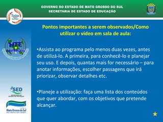 Pontos importantes a serem observados/Como
utilizar o vídeo em sala de aula:
•Assista ao programa pelo menos duas vezes, antes
de utilizá-lo. A primeira, para conhecê-lo e planejar
seu uso. E depois, quantas mais for necessário – para
anotar informações, escolher passagens que irá
priorizar, observar detalhes etc.
•Planeje a utilização: faça uma lista dos conteúdos
que quer abordar, com os objetivos que pretende
alcançar.
 