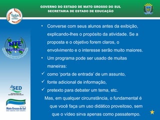 • Converse com seus alunos antes da exibição,
explicando-lhes o propósito da atividade. Se a
proposta e o objetivo forem claros, o
envolvimento e o interesse serão muito maiores.
• Um programa pode ser usado de muitas
maneiras:
 como ‘porta de entrada’ de um assunto,
 fonte adicional de informação,
 pretexto para debater um tema, etc.
Mas, em qualquer circunstância, o fundamental é
que você faça um uso didático proveitoso, sem
que o vídeo sirva apenas como passatempo.
 