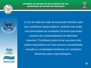 O uso do vídeo em sala de aula pode contribuir para
que o professor possa explorar, durante suas aulas,
uma diversidade de conteúdos de forma que esses
possam ser contextualizados de diferentes
maneiras. O professor pode tornar sua aula mais
criativa despertando em seus alunos a sensibilidade,
emoção e a criatividade resultando em condições
favoráveis para a aprendizagem.
 