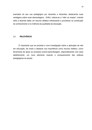 10
exemplos do seu uso pedagógico por docentes e discentes, destacando suas
vantagens sobre suas desvantagens. Enfim, coloca-se a “mão na massa”, criando
wikis e fazendo delas um recurso didático interessante e proveitoso na construção
do conhecimento e na melhoria da qualidade da educação.
1.2 RELEVÂNCIA
É importante que se proceda a uma investigação sobre a aplicação da wiki
em educação, de modo a destacar sua importância como recurso didático, como
ferramenta de apoio ao processo ensino-aprendizagem, disponibilizando com esse
detalhamento, um novo elemento visando o enriquecimento das práticas
pedagógicas na escola.
 