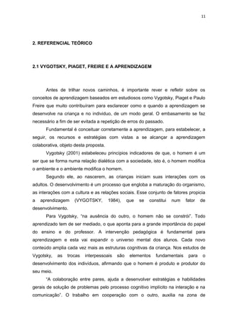 11
2. REFERENCIAL TEÓRICO
2.1 VYGOTSKY, PIAGET, FREIRE E A APRENDIZAGEM
Antes de trilhar novos caminhos, é importante rever e refletir sobre os
conceitos de aprendizagem baseados em estudiosos como Vygotsky, Piaget e Paulo
Freire que muito contribuíram para esclarecer como e quando a aprendizagem se
desenvolve na criança e no individuo, de um modo geral. O embasamento se faz
necessário a fim de ser evitada a repetição de erros do passado.
Fundamental é conceituar corretamente a aprendizagem, para estabelecer, a
seguir, os recursos e estratégias com vistas a se alcançar a aprendizagem
colaborativa, objeto desta proposta.
Vygotsky (2001) estabeleceu princípios indicadores de que, o homem é um
ser que se forma numa relação dialética com a sociedade, isto é, o homem modifica
o ambiente e o ambiente modifica o homem.
Segundo ele, ao nascerem, as crianças iniciam suas interações com os
adultos. O desenvolvimento é um processo que engloba a maturação do organismo,
as interações com a cultura e as relações sociais. Esse conjunto de fatores propicia
a aprendizagem (VYGOTSKY, 1984), que se constitui num fator de
desenvolvimento.
Para Vygotsky, “na ausência do outro, o homem não se constrói”. Todo
aprendizado tem de ser mediado, o que aponta para a grande importância do papel
do ensino e do professor. A intervenção pedagógica é fundamental para
aprendizagem e esta vai expandir o universo mental dos alunos. Cada novo
conteúdo amplia cada vez mais as estruturas cognitivas da criança. Nos estudos de
Vygotsky, as trocas interpessoais são elementos fundamentais para o
desenvolvimento dos indivíduos, afirmando que o homem é produto e produtor do
seu meio.
“A colaboração entre pares, ajuda a desenvolver estratégias e habilidades
gerais de solução de problemas pelo processo cognitivo implícito na interação e na
comunicação”. O trabalho em cooperação com o outro, auxilia na zona de
 