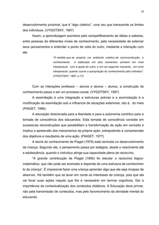 12
desenvolvimento proximal, que é “algo coletivo”, uma vez que transcende os limites
dos indivíduos. (VYGOTSKY, 1987)
Assim, a aprendizagem acontece pelo compartilhamento de idéias e saberes,
entre pessoas de diferentes níveis de conhecimento, pela necessidade de externar
seus pensamentos e entender o ponto de vista do outro, mediante a interação com
ele.
“À medida que se propicia um ambiente coletivo de socioconstrução, o
conhecimento é elaborado em dois momentos: primeiro em nível
interpessoal, com a ajuda do outro, e em um segundo momento, em nível
intrapessoal, quando ocorre a apropriação do conhecimento pelo individuo”.
(VYGOTSKY, 1987, p.17)
Com as interações professor – alunos e alunos – alunos, a construção do
conhecimento passa a ser um processo social. (VYGOTSKY, 1987)
A assimilação é uma integração a estruturas prévias e a acomodação é a
modificação da assimilação sob a influencia de situações exteriores, isto é, do meio
(PIAGET, 1996)
A educação direcionada para a liberdade e para a autonomia contribui para a
tomada de consciência dos educandos. Esta tomada de consciência consiste em
sucessivas reconstruções que possibilitam a transformação da ação em conceito e
implica a apreensão dos mecanismos da própria ação, extrapolando a compreensão
dos objetivos e resultados de uma ação. (PIAGET, 1977)
A teoria do conhecimento de Piaget (1978) está centrada no desenvolvimento
da criança. Segundo ele, o pensamento passa por estágios, desde o nascimento até
a adolescência, quando o individuo atinge sua capacidade plena de raciocínio.
"A grande contribuição de Piaget (1995) foi estudar o raciocínio lógico-
matemático, que não pode ser ensinado e depende de uma estrutura de conhecimen
to da criança”. É impossível fazer uma criança aprender algo que ela seja incapaz de
absorver. Há também que se levar em conta os interesses da criança, pois que ela
vai focar suas ações naquilo que lhe é necessário em termos cognitivos. Daí a
importância da contextualização dos conteúdos didáticos. A Educação deve primar,
não pela transmissão de conteúdos, mas pelo favorecimento da atividade mental do
educando.
 