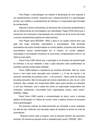 13
Para Piaget, a aprendizagem diz respeito à apropriação de uma resposta a
um questionamento iminente, enquanto que o desenvolvimento é a aprendizagem
de fato, que modifica o comportamento do individuo e é responsável pela formação
do conhecimento.
Segundo a teoria construtivista, as estruturas são construídas gradualmente e
vão se diferenciando por acomodação e por assimilação. Piaget (1978) afirma que o
mecanismo de construção e internalização dos conceitos se dá de forma não linear
e assume características próprias em cada indivíduo.
Para Piaget (apud BECKER, 1992) o aluno é um sujeito cultural ativo cuja
ação tem dupla dimensão: assimiladora e acomodadora. Pela dimensão
assimiladora ele produz transformações no mundo objetivo, enquanto pela dimensão
acomodadora produz transformações em si mesmo, no mundo subjetivo.
Assimilação e acomodação constituem as duas faces, complementares entre si, de
todas as suas ações.
Paulo Freire (1987) afirma que, a educação é um processo de transformação
do individuo e da sua realidade e toda a ação educativa deve problematizar as
questões culturais sociais desta realidade.
Freire (1988) destaca a importância do conteúdo afirmando: Não há, nunca
houve e nem pode haver educação sem conteúdo (...). O ato de ensinar e de
aprender, dimensões do processo maior – o de conhecer – fazem parte da natureza
da prática educativa. Não há educação sem ensino sistemático ou não, de um certo
conteúdo. Mas, ressalta “ser fundamental refletir sobre quem escolhe os conteúdos
e com que interesses, qual o papel dos atores na organização programática dos
conteúdos: professores, comunidade local, organizações sociais, entre outros.”
(FREIRE, 1988a).
Paulo Freire (1987) aponta a conscientização do aluno, como o principal
objetivo da Educação e a “leitura do mundo” como o objetivo primeiro do processo
ensino-aprendizagem.
Ele propunha práticas de desenvolvimento da criticidade a serem aplicadas
em sala de aula. Defendia uma educação capaz de inquietar os alunos ao invés de
acomodá-los.
“Ninguém ensina nada a ninguém, mas as pessoas também não aprendem
sozinhas. Os homens se educam entre si mediados pelo mundo” (FREIRE, 1987).
 