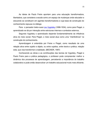 15
As ideias de Paulo Freire apontam para uma educação transformadora,
libertadora, que considera a escola como um espaço de mudanças onde educador e
educando se constituem em agentes transformadores e cuja base de construção do
conhecimento repousa no diálogo.
Para o pensador bielo-russo Lev Vygotsky (1896-1934), como para Piaget, o
aprendizado se dá por interação entre estruturas internas e contextos externos.
Segundo Vygotsky o aprendizado depende fundamentalmente da influência
ativa do meio social. Para Piaget, o meio social atua como uma “interferência” na
construção do conhecimento.
Aprendizagem é entendida por Freire e Piaget, como resultado de uma
relação ativa entre sujeito e objeto, ou entre sujeitos, entre teoria e prática, relação
esta, que visa transformar a realidade. (BECKER, 1997)
Conhecendo as obras e as contribuições das teorias de Vygotsky, Piaget e
Paulo Freire para a prática pedagógica, o professor pode compreender melhor a
dinâmica dos processos de aprendizagem, percebendo a importância do trabalho
colaborativo e pode então desenvolver um trabalho educacional muito mais eficiente.
 