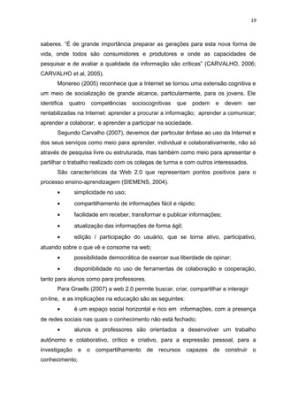 19
saberes. “É de grande importância preparar as gerações para esta nova forma de
vida, onde todos são consumidores e produtores e onde as capacidades de
pesquisar e de avaliar a qualidade da informação são críticas” (CARVALHO, 2006;
CARVALHO et al, 2005).
Monereo (2005) reconhece que a Internet se tornou uma extensão cognitiva e
um meio de socialização de grande alcance, particularmente, para os jovens. Ele
identifica quatro competências sociocognitivas que podem e devem ser
rentabilizadas na Internet: aprender a procurar a informação; aprender a comunicar;
aprender a colaborar; e aprender a participar na sociedade.
Segundo Carvalho (2007), devemos dar particular ênfase ao uso da Internet e
dos seus serviços como meio para aprender, individual e colaborativamente, não só
através de pesquisa livre ou estruturada, mas também como meio para apresentar e
partilhar o trabalho realizado com os colegas de turma e com outros interessados.
São características da Web 2.0 que representam pontos positivos para o
processo ensino-aprendizagem (SIEMENS, 2004).
• simplicidade no uso;
• compartilhamento de informações fácil e rápido;
• facilidade em receber, transformar e publicar informações;
• atualização das informações de forma ágil;
• edição / participação do usuário, que se torna ativo, participativo,
atuando sobre o que vê e consome na web;
• possibilidade democrática de exercer sua liberdade de opinar;
• disponibilidade no uso de ferramentas de colaboração e cooperação,
tanto para alunos como para professores.
Para Graells (2007) a web 2.0 permite buscar, criar, compartilhar e interagir
on-line, e as implicações na educação são as seguintes:
• é um espaço social horizontal e rico em informações, com a presença
de redes sociais nas quais o conhecimento não está fechado;
• alunos e professores são orientados a desenvolver um trabalho
autônomo e colaborativo, crítico e criativo, para a expressão pessoal, para a
investigação e o compartilhamento de recursos capazes de construir o
conhecimento;
 